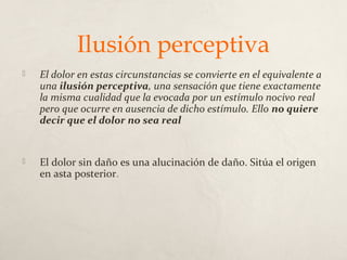 Ilusión perceptiva
 El dolor en estas circunstancias se convierte en el equivalente a
una ilusión perceptiva, una sensación que tiene exactamente
la misma cualidad que la evocada por un estímulo nocivo real
pero que ocurre en ausencia de dicho estímulo. Ello no quiere
decir que el dolor no sea real
 El dolor sin daño es una alucinación de daño. Sitúa el origen
en asta posterior.
 