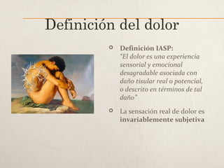 Definición del dolor
 Definición IASP:
“El dolor es una experiencia
sensorial y emocional
desagradable asociada con
daño tisular real o potencial,
o descrito en términos de tal
daño”
 La sensación real de dolor es
invariablemente subjetiva
 