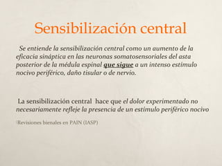 Sensibilización central
Se entiende la sensibilización central como un aumento de la
eficacia sináptica en las neuronas somatosensoriales del asta
posterior de la médula espinal que sigue a un intenso estímulo
nocivo periférico, daño tisular o de nervio.
La sensibilización central hace que el dolor experimentado no
necesariamente refleje la presencia de un estímulo periférico nocivo
Revisiones bienales en PAIN (IASP)
 