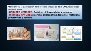 Atendiendo a la clasificacion de la escalera analgesica de la OMS, los opioides
se clasifican en:
- OPIOIDES MENORES: Codeína, dihidrocodeína y tramadol.
- OPIOIDES MAYORES: Morfina, buprenorfina, fentanilo, metadona,
pentazocina y petidina.
 