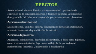 EFECTOS
• Actúa sobre el sistema límbico y corteza cerebral , produciendo
supresión de la sensación dolorosa y también suprime la percepción
desagradable del dolor sustituyéndola por una sensación placentera.
• Acciones estimulantes:
• Miosis intensa, vómitos, euforia, sensación de bienestar, sudoración,
aumento tono vesical que dificulta la micción.
• Acciones depresoras:
• Analgesia, somnolencia, depresión respiratoria, a dosis altas hipnosis,
como y paro respiratorio, deprime el reflejo de la tos, reduce el
peristaltismo intestinal , hipotensión y bradicardia
 