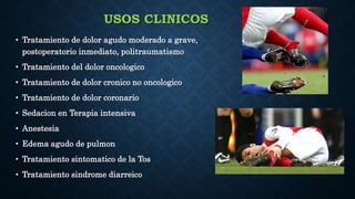 USOS CLINICOS
• Tratamiento de dolor agudo moderado a grave,
postoperatorio inmediato, politraumatismo
• Tratamiento del dolor oncologico
• Tratamiento de dolor cronico no oncologico
• Tratamiento de dolor coronario
• Sedacion en Terapia intensiva
• Anestesia
• Edema agudo de pulmon
• Tratamiento sintomatico de la Tos
• Tratamiento sindrome diarreico
 