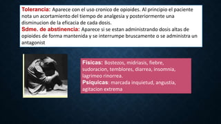Tolerancia: Aparece con el uso cronico de opioides. Al principio el paciente
nota un acortamiento del tiempo de analgesia y posteriormente una
disminucion de la eficacia de cada dosis.
Sdme. de abstinencia: Aparece si se estan administrando dosis altas de
opioides de forma mantenida y se interrumpe bruscamente o se administra un
antagonist
Físicas: Bostezos, midriasis, fiebre,
sudoracion, temblores, diarrea, insomnia,
lagrimeo rinorrea.
Psíquicas: marcada inquietud, angustia,
agitacion extrema
 