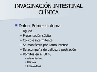 INVAGINACIÓN INTESTINAL CLÍNICA Dolor: Primer síntoma Agudo Presentación súbita Cólico e intermitente Se manifiesta por llanto intenso Se acompaña de palidez y postración Vómitos en el 50 % Alimentarios Biliosos Fecaloideos 