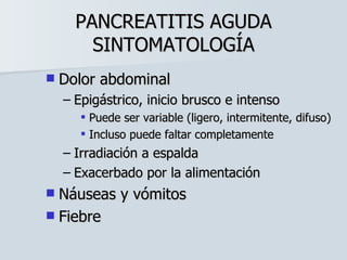 PANCREATITIS AGUDA SINTOMATOLOGÍA Dolor abdominal Epigástrico, inicio brusco e intenso Puede ser variable (ligero, intermitente, difuso) Incluso puede faltar completamente Irradiación a espalda Exacerbado por la alimentación Náuseas y vómitos Fiebre 