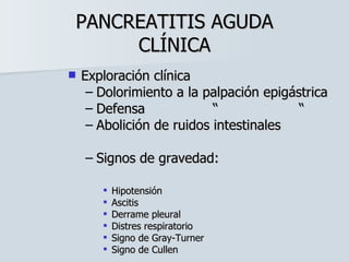 PANCREATITIS AGUDA CLÍNICA Exploración clínica Dolorimiento a la palpación epigástrica Defensa  “  “ Abolición de ruidos intestinales Signos de gravedad: Hipotensión Ascitis Derrame pleural Distres respiratorio Signo de Gray-Turner Signo de Cullen 