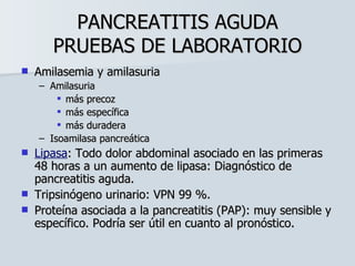 PANCREATITIS AGUDA PRUEBAS DE LABORATORIO Amilasemia y amilasuria Amilasuria más precoz más específica más duradera Isoamilasa pancreática Lipasa : Todo dolor abdominal asociado en las primeras 48 horas a un aumento de lipasa: Diagnóstico de pancreatitis aguda. Tripsinógeno urinario: VPN 99 %. Proteína asociada a la pancreatitis (PAP): muy sensible y específico. Podría ser útil en cuanto al pronóstico. 