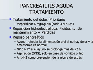 PANCREATITIS AGUDA TRATAMIENTO Tratamiento del dolor: Prioritario Meperidina: 6 mg/Kg día (cada 3-4 h i.v.) Reposición hidroelectrolítica: Fluidos i.v. de mantenimiento + Pérdidas Reposo pancreático Ayuno: reiniciar la alimentación oral si no hay dolor y la amilasemia es normal. NP o NTY si el ayuno se prolonga mas de 72 h Aspiración (SNG), sólo en caso de vómitos o íleo Anti-H2 como prevención de la úlcera de estrés 