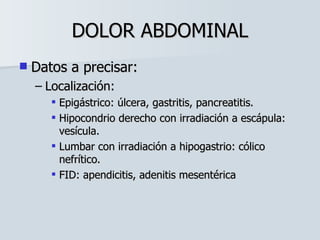 DOLOR ABDOMINAL Datos a precisar: Localización: Epigástrico: úlcera, gastritis, pancreatitis. Hipocondrio derecho con irradiación a escápula: vesícula. Lumbar con irradiación a hipogastrio: cólico nefrítico. FID: apendicitis, adenitis mesentérica 