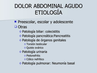 DOLOR ABDOMINAL AGUDO ETIOLOGÍA Preescolar, escolar y adolescente Otras Patología biliar: colecistitis Patología pancreática:Pancreatitis Patología de órganos genitales Torsión testicular Quiste ovárico Patología urinaria Pielonefritis Cólico nefrítico Patología pulmonar: Neumonía basal 