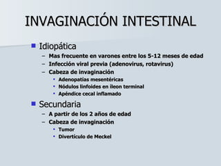 INVAGINACIÓN INTESTINAL Idiopática Mas frecuente en varones entre los 5-12 meses de edad Infección viral previa (adenovirus, rotavirus) Cabeza de invaginación Adenopatías mesentéricas Nódulos linfoides en íleon terminal Apéndice cecal inflamado Secundaria A partir de los 2 años de edad Cabeza de invaginación Tumor Divertículo de Meckel 