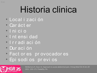 Historia clinica
• Local i zaci ón
• Car áct er
• I ni ci o
• I nt ensi dad
• I r r adi aci ón
• Dur aci ón
• Fact or es pr ovocador es
• Epi sodi os pr evi os
McNamara R, Dean AJ. Approach to acute abdominal pain. Emerg Med Clin N Am 29
2011. 159–173. Filadelfia, PA.
05:44
 
