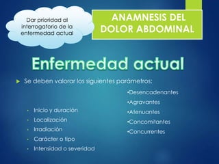 ANAMNESIS DEL 
DOLOR ABDOMINAL 
Dar prioridad al 
interrogatorio de la 
enfermedad actual 
 Se deben valorar los siguientes parámetros: 
• Inicio y duración 
• Localización 
• Irradiación 
• Carácter o tipo 
• Intensidad o severidad 
•Desencadenantes 
•Agravantes 
•Atenuantes 
•Concomitantes 
•Concurrentes 
 