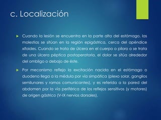 c. Localización 
 Cuando la lesión se encuentra en la parte alta del estómago, las 
molestias se sitúan en la región epigástrica, cerca del apéndice 
xifoides. Cuando se trata de úlcera en el cuerpo o píloro o se trata 
de una úlcera péptica postoperatoria, el dolor se sitúa alrededor 
del ombligo o debajo de éste. 
 Por mecanismo reflejo la excitación nacida en el estómago o 
duodeno llega a la médula por vía simpática (plexo solar, ganglios 
semilunares y ramos comunicantes), y es referida a la pared del 
abdomen por la vía periférica de los reflejos sensitivos (y motores) 
de origen gástrico (V-IX nervios dorsales). 
 