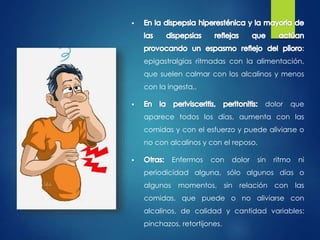 : 
epigastralgias ritmadas con la alimentación, 
que suelen calmar con los alcalinos y menos 
con la ingesta,. 
dolor que 
aparece todos los días, aumenta con las 
comidas y con el esfuerzo y puede aliviarse o 
no con alcalinos y con el reposo. 
Enfermos con dolor sin ritmo ni 
periodicidad alguna, sólo algunos días o 
algunos momentos, sin relación con las 
comidas, que puede o no aliviarse con 
alcalinos, de calidad y cantidad variables: 
pinchazos, retortijones. 
 