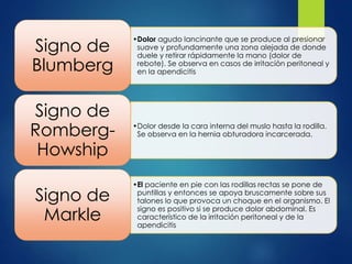 •Dolor agudo lancinante que se produce al presionar 
suave y profundamente una zona alejada de donde 
duele y retirar rápidamente la mano (dolor de 
rebote). Se observa en casos de irritación peritoneal y 
en la apendicitis 
Signo de 
Blumberg 
•Dolor desde la cara interna del muslo hasta la rodilla. 
Se observa en la hernia obturadora incarcerada. 
Signo de 
Romberg- 
Howship 
•El paciente en pie con las rodillas rectas se pone de 
puntillas y entonces se apoya bruscamente sobre sus 
talones lo que provoca un choque en el organismo. El 
signo es positivo si se produce dolor abdominal. Es 
característico de la irritación peritoneal y de la 
apendicitis 
Signo de 
Markle 
 