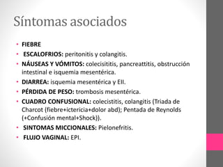Síntomas asociados
• FIEBRE
• ESCALOFRIOS: peritonitis y colangitis.
• NÁUSEAS Y VÓMITOS: colecisititis, pancreattitis, obstrucción
intestinal e isquemia mesentérica.
• DIARREA: isquemia mesentérica y EII.
• PÉRDIDA DE PESO: trombosis mesentérica.
• CUADRO CONFUSIONAL: colecistitis, colangitis (Triada de
Charcot (fiebre+ictericia+dolor abd); Pentada de Reynolds
(+Confusión mental+Shock)).
• SINTOMAS MICCIONALES: Pielonefritis.
• FLUJO VAGINAL: EPI.
 