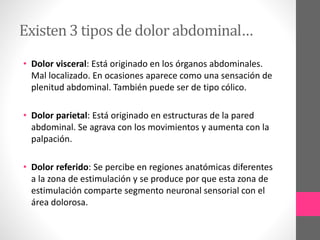 Existen 3 tipos de dolor abdominal…
• Dolor visceral: Está originado en los órganos abdominales.
Mal localizado. En ocasiones aparece como una sensación de
plenitud abdominal. También puede ser de tipo cólico.
• Dolor parietal: Está originado en estructuras de la pared
abdominal. Se agrava con los movimientos y aumenta con la
palpación.
• Dolor referido: Se percibe en regiones anatómicas diferentes
a la zona de estimulación y se produce por que esta zona de
estimulación comparte segmento neuronal sensorial con el
área dolorosa.
 