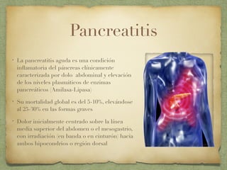 Pancreatitis
• La pancreatitis aguda es una condición
inﬂamatoria del páncreas clínicamente
caracterizada por dolo abdominal y elevación
de los niveles plasmáticos de enzimas
pancreáticos (Amilasa-Lipasa)
• Su mortalidad global es del 5-10%, elevándose
al 25-30% en las formas graves
• Dolor inicialmente centrado sobre la línea
media superior del abdomen o el mesogastrio,
con irradiación (en banda o en cinturón) hacia
ambos hipocondrios o región dorsal
 