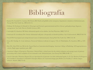 Bibliografía
Kamin RA, Nowicki TA, Courtney DS, Powers RD. Pearls and pitfalls in the emergency department evaluation of abdominal pain.
Emerg Med Clin North Am. 2003;21:61-72.
Feldman M, Friedman LS, Brandt LJ. Sleisenger and Fortran’s gastrointestinal and liver disease: pathophysiology, diagnosis,
management. New York: Elsevier Health Sciences; 2015.
Cartwright SL, Kundson MP. Dolor abdominal agudo en los adultos. Am Fam Physician. 2008;77:971-8.
Srinivasan R, Greenbaum DS. Chronic abdominal wall pain: a frequently overlooked problem. Am J Gastroenterol. 2002;97:824-30.
Purcell TB. Nonsurgical and extraperitoneal causes of abdominal pain. Emerg Med Clin North Am. 1989;7:721-40.
Jones RS, Claridge JA. Acute abdomen.Townsend Sabiston textbook of surgery. 17th ed. Philadelphia, Pa: Saunders; 2004. p. 1219-
40.
Bree RL, Foley WD, Gay SB; for the Expert Panel on Gastrointestinal Imaging. American College of Radiology ACR appropriateness
criteria. Right upper quadrant pain. 2007.
American Collage of Emergency Physicians. Clinical Policy: critical issues for the initial evaluation and manage-ment of patients
presenting with a chief complaint of non-traumatic acute abdominal pain. Ann Emerg Med 2000;36:406- 15.
García Cabezudo J. Montoro Huguet M et al. Aproximación al paciente con dolor abdominal agudo (I y II). En: Montoro M, Bruguera
M, Gomollón F, Santolaria S,Vilardell F. Principios Básicos de Gastroenterología para Médicos de Familia; 2.ª edición. Jarpyo
Editores. Madrid, 2002:751-82.
 