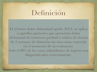 Deﬁnición
El término dolor abdominal agudo (DAA) se aplica
a aquellos pacientes que presentan dolor
abdominal de comienzo gradual o súbito, de menos
de 2 semanas de duración sin una causa conocida
en el momento de su evaluación.
Solo el 60% de los casos subsidiarios de ingreso son
diagnosticados correctamente.
 