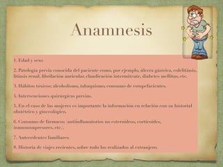 Anamnesis
1. Edad y sexo
2. Patología previa conocida del paciente como, por ejemplo, úlcera gástrica, colelitiasis,
litiasis renal, ﬁbrilación auricular, claudicación intermitente, diabetes mellitus, etc.
3. Hábitos tóxicos: alcoholismo, tabaquismo, consumo de estupefacientes.
4. Intervenciones quirúrgicas previas.
5. En el caso de las mujeres es importante la información en relación con su historial
obstétrico y ginecológico.
6. Consumo de fármacos (antiinﬂamatorios no esteroideos, corticoides,
inmunosupresores, etc.).
7. Antecedentes familiares.
8. Historia de viajes recientes, sobre todo los realizados al extranjero.
 