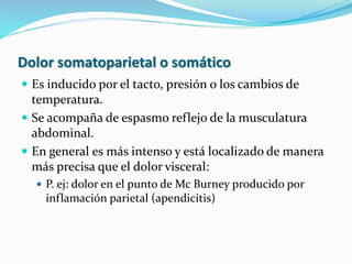 Dolor somatoparietal o somático
 Es inducido por el tacto, presión o los cambios de
temperatura.
 Se acompaña de espasmo reflejo de la musculatura
abdominal.
 En general es más intenso y está localizado de manera
más precisa que el dolor visceral:
 P. ej: dolor en el punto de Mc Burney producido por
inflamación parietal (apendicitis)
 