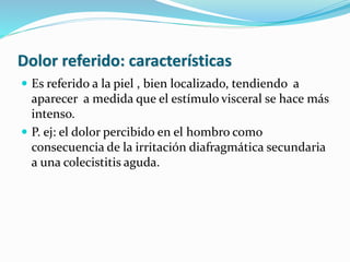 Dolor referido: características
 Es referido a la piel , bien localizado, tendiendo a
aparecer a medida que el estímulo visceral se hace más
intenso.
 P. ej: el dolor percibido en el hombro como
consecuencia de la irritación diafragmática secundaria
a una colecistitis aguda.
 