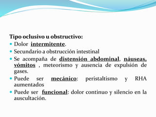 Tipo oclusivo u obstructivo:
 Dolor intermitente.
 Secundario a obstrucción intestinal
 Se acompaña de distensión abdominal, náuseas,
vómitos , meteorismo y ausencia de expulsión de
gases.
 Puede ser mecánico: peristaltismo y RHA
aumentados
 Puede ser funcional: dolor continuo y silencio en la
auscultación.
 