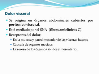 Dolor visceral
 Se origina en órganos abdominales cubiertos por
peritoneo visceral.
 Está mediado por el SNA (fibras amielínicas C).
 Receptores del dolor:
 En la mucosa y pared muscular de las vísceras huecas
 Cápsula de órganos macizos
 La serosa de los órganos sólidos y mesenterio .
 