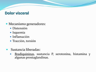 Dolor visceral
 Mecanismo generadores:
 Distensión
 Isquemia
 Inflamación
 Tracción, torsión
 Sustancia liberadas:
 Bradiquininas, sustancia P, serotonina, histamina y
algunas prostaglandinas.
 