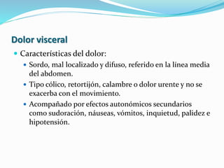 Dolor visceral
 Características del dolor:
 Sordo, mal localizado y difuso, referido en la línea media
del abdomen.
 Tipo cólico, retortijón, calambre o dolor urente y no se
exacerba con el movimiento.
 Acompañado por efectos autonómicos secundarios
como sudoración, náuseas, vómitos, inquietud, palidez e
hipotensión.
 