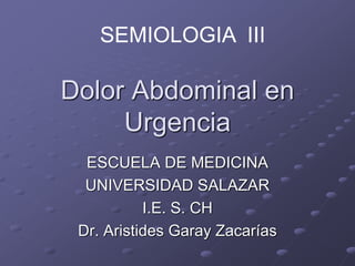 Dolor Abdominal en
Urgencia
ESCUELA DE MEDICINA
UNIVERSIDAD SALAZAR
I.E. S. CH
Dr. Aristides Garay Zacarías
SEMIOLOGIA III
 