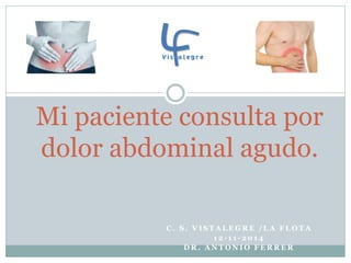 Mi paciente consulta por 
dolor abdominal agudo. 
C. S . VI STALEGRE /LA FLOTA 
12- 1 1 - 201 4 
DR. ANTONIO FERRER 
 