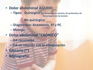 Dolor abdominal AGUDO: Tipos:  Quirúrgico  (Sd. Peritoneal, Sd, oclusivo, Sd .perforativo, Sd.  Hemorrágico, Sd. De torsión) No quirúrgico Diagnóstico: Anamnesis, EF y PC Manejo Dolor abdominal “CRÓNICO” DA recurrente DA en relación con la alimentación Glosario (*) Bibliografía 