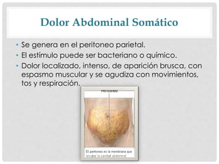 Dolor Abdominal Somático
• Se genera en el peritoneo parietal.
• El estímulo puede ser bacteriano o químico.
• Dolor localizado, intenso, de aparición brusca, con
espasmo muscular y se agudiza con movimientos,
tos y respiración.
 
