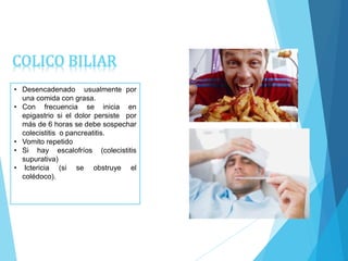 • Desencadenado usualmente por
una comida con grasa.
• Con frecuencia se inicia en
epigastrio si el dolor persiste por
más de 6 horas se debe sospechar
colecistitis o pancreatitis.
• Vomito repetido
• Si hay escalofríos (colecistitis
supurativa)
• Ictericia (si se obstruye el
colédoco).
COLICO BILIAR
 