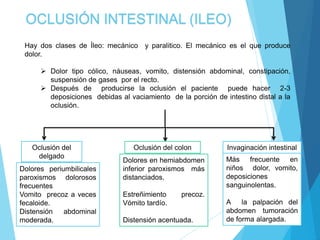 OCLUSIÓN INTESTINAL (ILEO)
Hay dos clases de Íleo: mecánico y paralitico. El mecánico es el que produce
dolor.
 Dolor tipo cólico, náuseas, vomito, distensión abdominal, constipación,
suspensión de gases por el recto.
 Después de producirse la oclusión el paciente puede hacer 2-3
deposiciones debidas al vaciamiento de la porción de intestino distal a la
oclusión.
Oclusión del
delgado
Dolores periumbilicales
paroxismos dolorosos
frecuentes
Vomito precoz a veces
fecaloide.
Distensión abdominal
moderada.
Oclusión del colon
Dolores en hemiabdomen
inferior paroxismos más
distanciados.
Estreñimiento precoz.
Vómito tardío.
Distensión acentuada.
Invaginación intestinal
Más frecuente en
niños dolor, vomito,
deposiciones
sanguinolentas.
A la palpación del
abdomen tumoración
de forma alargada.
 