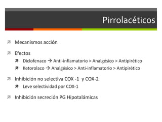 Pirrolacéticos

 Mecanismos acción

 Efectos
    Diclofenaco  Anti-inflamatorio > Analgésico > Antipirético
    Ketorolaco  Analgésico > Anti-inflamatorio > Antipirético

 Inhibición no selectiva COX -1 y COX-2
    Leve selectividad por COX-1

 Inhibición secreción PG Hipotalámicas
 