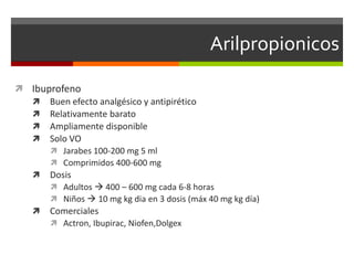 Arilpropionicos

 Ibuprofeno
   Buen efecto analgésico y antipirético
   Relativamente barato
   Ampliamente disponible
   Solo VO
       Jarabes 100-200 mg 5 ml
       Comprimidos 400-600 mg
   Dosis
       Adultos  400 – 600 mg cada 6-8 horas
       Niños  10 mg kg dia en 3 dosis (máx 40 mg kg día)
   Comerciales
       Actron, Ibupirac, Niofen,Dolgex
 