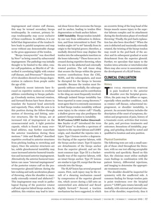 impingement and rotator cuff disease,         nal shear forces that overcome the biceps       an eccentric ﬁring of the long head of the
this may be termed secondary biceps           and its anchor, leading to tendon ﬁber          biceps muscle causes injury to the supe-
tendinopathy. In contrast, primary bi-        degeneration or frank anchor failure.           rior labrum complex and its attachment
ceps tendinopathy may occur exclusive         LHBT Instability Biceps tendon instabil-        during the deceleration phase of overhead
of these conditions. In addition, it is our   ity can vary from subluxation to disloca-       throwing.4 Finally, the peel-back explana-
belief that degeneration of the tendon ﬁ-     tion, and from intermittent to ﬁxed. The        tion has also been described.12 When the
bers leads to painful symptoms and may        tendon angles 30° to 40° laterally from its     arm is abducted and maximally externally
occur without any demonstrable change         origin to the bicipital groove; therefore, a    rotated, the twisting of the biceps tendon
in the gross appearance of the tendon.        medially directed force may displace the        may result in the peel-back of the an-
    “Biceps tenosynovitis” was described      tendon into the subscapularis insertion on      chor and its subsequent gradual or acute
by Neer53 as being caused by subacromial      the lesser tuberosity.61 These forces are in-   detachment from the superior glenoid.
impingement. The pathology was initially      creased during repetitive throwing, when        Further, we speculate that injury to the
thought to be limited to the older, rota-     the arm is in the abducted and externally       tendon intra-articular or intertubercular
tor cuff population, as Murthi et al52 de-    rotated position. The soft tissue sling         ﬁbers may also occur in association with
scribed it correlating highly with rotator    that secures the biceps within the groove       the development of a SLAP lesion.
cuff disease, and Peterssons’60 dissection    receives contributions from the CHL,
of 151 shoulders showed no biceps degen-      SGHL, and the subscapularis, and must
eration in cadavers from people under         be disrupted for the biceps to become
the age of 60.                                unstable. Because the tendon most fre-
    Relatively recent interests have fo-      quently subluxes medially, the subscapu-             he usual presenting symptom
cused on repetitive motion in overhead        laris tendon insertion and its contribution          is pain localized to the anterior
athletes contributing to biceps patholo-      to the sling are most frequently involved.           shoulder over the bicipital groove.
gy. Crossbody motion, internal rotation,      Although isolated biceps instability has        Often, the pain may be diffuse or vague,
and forward ﬂexion have been shown to         been reported in some young throwers,56         especially when another condition, such
translate the humeral head anteriorly         most agree that it is extremely uncommon        as rotator cuff disease, subacromial im-
and superiorly. Thus, while the arm is in     to ﬁnd biceps tendon instability without        pingement, or shoulder instability, is
this position during the follow-through       some injury to the rotator cuff.23 Finally,     present. An accurate history includes the
motion of throwing and hitting, ante-         a shallow groove may also predispose the        description of the onset of symptoms, du-
rior structures, like the biceps, are at      patient’s biceps tendon to instability.         ration and progression of pain, history of
increased risk of impingement on the          SLAP Lesions/LHBT Anchor Abnormali-             a traumatic event, activities that worsen
coracoacromial arch. A tight posterior        ties Snyder et al69 introduced the term         the pain, and previous treatments and
capsule, which is found in many over-         “SLAP lesion” to describe a spectrum of         outcomes. Sensations of instability, pop-
head athletes, may further exacerbate         injuries to the superior labrum and LHBT        ping, and grinding should be noted and
the anterior translation during these         origin, and classiﬁed the injuries into 4       qualiﬁed to location and arm position.
motions.35 Jobe and Bradley37 described       types. Type I lesions involve a degenera-
repetitive overload to anterior structures    tive fraying of the superior labrum, with
from pitching leading to stretching and       the biceps anchor intact. Type II injuries      The following tests are only a small sam-
injury. Once the anterior structures are      are detachments of the biceps anchor            ple of those cited throughout the litera-
lax, subtle glenohumeral instability may      from the superior glenoid, and are the          ture, with no one test offering acceptable
cause increased anterior humeral transla-     most common type. Type III is a bucket-         sensitivity and speciﬁcity. Based on this
tion and increased anterior impingement.      handle tear of the superior labrum, with        fact, the clinician must utilize multiple
Alternatively, the anterior humeral trans-    an intact biceps anchor. Type IV lesions        exam ﬁndings in combination with the
lation can cause “internal impingement”       are similar to type III, except that the tear   patient history, differential injections,
of the posterior rotator cuff on the pos-     extends into the biceps.                        and imaging to determine the appropri-
terosuperior glenoid labrum during the            The SLAP lesion has several proposed        ate treatment course.
late cocking and early acceleration phases    causes. First, such injury may be the re-          The shoulder should be inspected for
of throwing, when the shoulder is maxi-       sult of a shearing mechanism caused             symmetry with the unaffected side. A
mally externally rotated and abducted.31      by compression of the superior glenoid          common ﬁnding for biceps tendon pain
This impingement may result in patho-         rim, which occurs during a fall onto an         is point tenderness over the bicipital
logical fraying of the posterior rotator      outstretched arm abducted and ﬂexed             groove.65 LHBT pain rotates laterally and
cuff and superior labral biceps anchor. In    slightly forward.23 Second, a traction          medially, with external and internal rota-
addition, this rotation may lead to inter-    mechanism has been suggested, in which          tion of the shoulder, respectively; thus it


                                       journal of orthopaedic & sports physical therapy | volume 39 | number 2 | february 2009 | 57
 