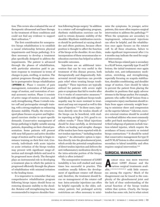 tion. This review also evaluated the use of   tion following biceps surgery.3 In addition      mize the symptoms. In younger, active
therapeutic ultrasound and laser therapy      to a rotator cuff strengthening program,         patients, this more often requires surgical
in the treatment of these conditions and      rhythmic stabilization exercises can be          intervention to address the pathology.6,65
could not ﬁnd any evidence to support         used to retrain dynamic stability of the         When the symptoms are secondary to
their utilization.33                          shoulder. Rhythmic stabilization exercis-        impingement, subacromial injections
    The ﬁrst consideration for nonopera-      es should be performed at varying shoul-         can often be helpful, and the rehabilita-
tive biceps rehabilitation is to establish    der and elbow positions, because elbow           tion once again focuses on the rotator
a causal relationship between physical        position is thought to affect the function       cuff. In all these situations, failure to
impairments and biceps pathology. It is       of the biceps at the shoulder. At our clinic,    make signiﬁcant improvement after 3 to
then necessary to develop a treatment         incorporation of these neuromuscular re-         4 months may indicate the need for surgi-
plan speciﬁcally designed to address the      education exercises has helped us achieve        cal intervention.
impairments. The patient is advanced          favorable outcomes.                                  When biceps-related pain is secondary
through the phases of rehabilitation,             Injections are an additional inter-          to a SLAP lesion, especially type II and IV
with particular attention paid to pa-         vention that can be very useful in the           lesions, the initial treatment once again
tient response to treatment in terms of       treatment of this disease process, both          includes rest, anti-inﬂammatory medi-
changes in pain, swelling, or motion. The     therapeutically and diagnostically. Sub-         cation, stretching, and strengthening,
patient progresses through phases simi-       acromial steroid injections can provide          especially focusing on scapula stabiliza-
lar to postoperative biceps rehabilitation    pain relief when treating biceps tendi-          tion, shoulder conditioning, and shoulder
(            ). Phase 1 consists of pain      nopathy.13 These injections are typically        range of motion. Care should be taken
management, restoration of full passive       utilized for patients with severe night          to prevent the patient from placing the
range of motion, and restoration of nor-      pain or symptoms that fail to resolve after      shoulder in positions that apply adverse
mal accessory motion. Phase 2 consists        6 to 8 weeks of conservative measures.65         stresses to the biceps anchor. For example,
of active range-of-motion exercises, and      Individuals with signiﬁcant biceps tendi-        patients who suffer SLAP lesions from a
early strengthening. Phase 3 entails rota-    nopathy may be more resistant to treat-          compressive injury mechanism should re-
tor cuff and periscapular strength train-     ment and may not respond as well to this         frain from upper extremity weight bear-
ing, with a strong emphasis on enhancing      type of injection.13,54 In these cases, injec-   ing to minimize sheer and compression
dynamic stability. Finally, the return-to-    tions directly into the tendon sheath of         on the superior labrum.82 Likewise, exces-
sport phase focuses on power and higher-      the biceps can be beneﬁcial, with stud-          sive external rotation should be avoided
speed exercises similar to sport-speciﬁc      ies reporting as high as 74% good to ex-         in overhead athletes who most commonly
demands. Conservative management of           cellent results.39 These blind injections        suffer peel-back mechanisms of injury.12
biceps pathology is highly variable among     should be done carefully, as detrimental         A third subgroup of patients include trac-
patients, depending on their clinical pre-    effects on healing and atrophic changes          tion-related injuries, which require the
sentation. Some patients will present         of the tendon have been reported with di-        avoidance of heavy eccentric or resisted
with near full passive and active shoulder    rect tendon injections,70 including tendon       biceps contractions.82 It should be noted
range of motion and be ready to begin re-     rupture.25 An alternative option is injec-       that conservative management for type II
sistance training on their ﬁrst visit. Con-   tion directly into the glenohumeral joint,       and IV SLAP lesions is often unsuccessful
versely, individuals with acute injuries      which avoids the potential complications         secondary to labral instability and often
or acute irritation of the biceps tendon      of direct tendon injection and delivers the      requires surgical intervention.6,82
may present with signiﬁcant range-of-         anti-inﬂammatory medication directly to
motion and strength deﬁcits and need to       the intra-articular portion of the biceps,
be progressed more slowly. The therapist      which is often irritated.6



                                                                                               A
plays an instrumental role in developing          The nonoperative treatment of LHBT                  great deal has been written
a treatment plan in which the patient is      instability is less well studied and many               about LHBT disease and the
progressed efficiently through the phases     times less successful in practice. This                 various surgical treatments avail-
of rehabilitation with minimal irritation     condition usually follows the develop-           able,1,3,6,8,44,51,56,64,65,74 with little consen-
to the healing tissue.                        ment of signiﬁcant rotator cuff disease          sus among the experts.5 Much of the
    It is imperative to remember that any     and, therefore, the treatment should fo-         disagreement can be traced to the com-
comprehensive rehabilitation program          cus on management of the rotator cuff            plexity of the glenohumeral joint and
following biceps injury should focus on       tear. Intra-articular injections can often       the lack of clear understanding of the
restoring dynamic stability to the shoul-     be helpful especially in the older, sed-         actual function of the biceps tendon
der. Rotator cuff strengthening has been      entary patient; but prolonged activity           within that system. Clearly, the biceps
recommended to improve shoulder func-         restrictions are often necessary to mini-        tendon has some role, but to what extent


                                       journal of orthopaedic & sports physical therapy | volume 39 | number 2 | february 2009 | 59
 