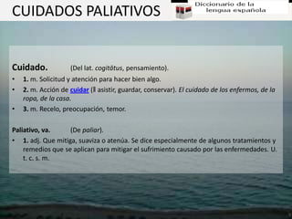 CUIDADOS PALIATIVOS


Cuidado.            (Del lat. cogitātus, pensamiento).
•   1. m. Solicitud y atención para hacer bien algo.
•   2. m. Acción de cuidar (‖ asistir, guardar, conservar). El cuidado de los enfermos, de la
    ropa, de la casa.
•   3. m. Recelo, preocupación, temor.

Paliativo, va.     (De paliar).
• 1. adj. Que mitiga, suaviza o atenúa. Se dice especialmente de algunos tratamientos y
    remedios que se aplican para mitigar el sufrimiento causado por las enfermedades. U.
    t. c. s. m.
 