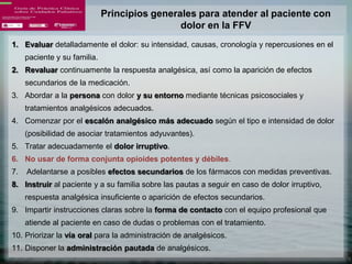 Principios generales para atender al paciente con
                                               dolor en la FFV
1. Evaluar detalladamente el dolor: su intensidad, causas, cronología y repercusiones en el
     paciente y su familia.
2. Revaluar continuamente la respuesta analgésica, así como la aparición de efectos
     secundarios de la medicación.
3. Abordar a la persona con dolor y su entorno mediante técnicas psicosociales y
     tratamientos analgésicos adecuados.
4. Comenzar por el escalón analgésico más adecuado según el tipo e intensidad de dolor
     (posibilidad de asociar tratamientos adyuvantes).
5. Tratar adecuadamente el dolor irruptivo.
6. No usar de forma conjunta opioides potentes y débiles.
7.   Adelantarse a posibles efectos secundarios de los fármacos con medidas preventivas.
8. Instruir al paciente y a su familia sobre las pautas a seguir en caso de dolor irruptivo,
     respuesta analgésica insuficiente o aparición de efectos secundarios.
9. Impartir instrucciones claras sobre la forma de contacto con el equipo profesional que
     atiende al paciente en caso de dudas o problemas con el tratamiento.
10. Priorizar la vía oral para la administración de analgésicos.
11. Disponer la administración pautada de analgésicos.
 