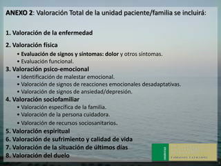 ANEXO 2: Valoración Total de la unidad paciente/familia se incluirá:

1. Valoración de la enfermedad
2. Valoración física
    • Evaluación de signos y síntomas: dolor y otros síntomas.
    • Evaluación funcional.
3. Valoración psico-emocional
    • Identificación de malestar emocional.
    • Valoración de signos de reacciones emocionales desadaptativas.
    • Valoración de signos de ansiedad/depresión.
4. Valoración sociofamiliar
    • Valoración específica de la familia.
    • Valoración de la persona cuidadora.
    • Valoración de recursos sociosanitarios.
5. Valoración espiritual
6. Valoración de sufrimiento y calidad de vida
7. Valoración de la situación de últimos días
8. Valoración del duelo
 