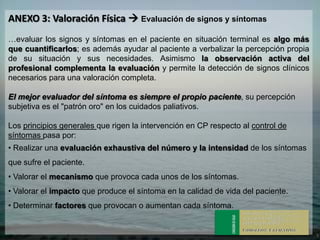 ANEXO 3: Valoración Física  Evaluación de signos y síntomas
…evaluar los signos y síntomas en el paciente en situación terminal es algo más
que cuantificarlos; es además ayudar al paciente a verbalizar la percepción propia
de su situación y sus necesidades. Asimismo la observación activa del
profesional complementa la evaluación y permite la detección de signos clínicos
necesarios para una valoración completa.

El mejor evaluador del síntoma es siempre el propio paciente, su percepción
subjetiva es el "patrón oro" en los cuidados paliativos.

Los principios generales que rigen la intervención en CP respecto al control de
síntomas pasa por:
• Realizar una evaluación exhaustiva del número y la intensidad de los síntomas
que sufre el paciente.
• Valorar el mecanismo que provoca cada unos de los síntomas.
• Valorar el impacto que produce el síntoma en la calidad de vida del paciente.
• Determinar factores que provocan o aumentan cada síntoma.
 