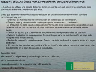 ANEXO 14: ESCALAS ÚTILES PARA LA VALORACIÓN, EN CUIDADOS PALIATIVOS

…A la hora de utilizar una escala debemos tener en cuenta con qué objetivo fue diseñada, para
qué medio asistencial, y qué es lo que mide.

Dado que estamos valorando aspectos delicados en una situación de sufrimiento, conviene
recordar que hay que:
     – Extremar las habilidades de comunicación en la recogida de información.
     – Elegir el lugar y momento adecuados para pasar una escala o cuestionario.
     – Al preguntar, no sólo estamos recogiendo información sino estableciendo una relación que
     debemos cuidar. Los momentos iniciales marcan el establecimiento de una relación de
     ayuda.
     – Decidir en equipo qué cuestionarios emplearemos y qué profesionales los pasarán.
     – Evitar la duplicidad en las preguntas. Es posible que parte de la información ya haya sido
     recogida en la historia clínica.
     – Revisar la valoración periódicamente. Puesto que ésta es dinámica y puede variar a lo largo
     del tiempo.
     – El uso de las escalas se justifica sólo en función de valorar aspectos que repercuten
     directamente en el plan de atención o terapéutico.

Son útiles para:
• la valoración del paciente y su familia y/o persona cuidadora;
•en la toma de decisiones;
• para el pronostico de supervivencia y el tratamiento,
• durante el seguimiento….
 