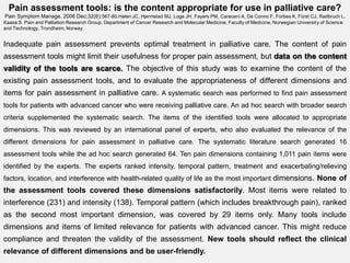 Pain assessment tools: is the content appropriate for use in palliative care?
 Pain Symptom Manage. 2006 Dec;32(6):567-80.Hølen JC, Hjermstad MJ, Loge JH, Fayers PM, Caraceni A, De Conno F, Forbes K, Fürst CJ, Radbruch L,
Kaasa S. Pain and Palliation Research Group, Department of Cancer Research and Molecular Medicine, Faculty of Medicine, Norwegian University of Science
and Technology, Trondheim, Norway.


Inadequate pain assessment prevents optimal treatment in palliative care. The content of pain
assessment tools might limit their usefulness for proper pain assessment, but data on the content
validity of the tools are scarce. The objective of this study was to examine the content of the
existing pain assessment tools, and to evaluate the appropriateness of different dimensions and
items for pain assessment in palliative care. A systematic search was performed to find pain assessment
tools for patients with advanced cancer who were receiving palliative care. An ad hoc search with broader search
criteria supplemented the systematic search. The items of the identified tools were allocated to appropriate
dimensions. This was reviewed by an international panel of experts, who also evaluated the relevance of the
different dimensions for pain assessment in palliative care. The systematic literature search generated 16
assessment tools while the ad hoc search generated 64. Ten pain dimensions containing 1,011 pain items were
identified by the experts. The experts ranked intensity, temporal pattern, treatment and exacerbating/relieving
factors, location, and interference with health-related quality of life as the most important dimensions. None of
the assessment tools covered these dimensions satisfactorily. Most items were related to
interference (231) and intensity (138). Temporal pattern (which includes breakthrough pain), ranked
as the second most important dimension, was covered by 29 items only. Many tools include
dimensions and items of limited relevance for patients with advanced cancer. This might reduce
compliance and threaten the validity of the assessment. New tools should reflect the clinical
relevance of different dimensions and be user-friendly.
 