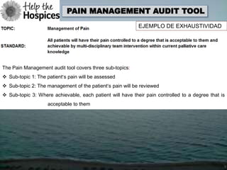 PAIN MANAGEMENT AUDIT TOOL
                                                           EJEMPLO DE EXHAUSTIVIDAD




The Pain Management audit tool covers three sub-topics:
 Sub-topic 1: The patient’s pain will be assessed
 Sub-topic 2: The management of the patient’s pain will be reviewed
 Sub-topic 3: Where achievable, each patient will have their pain controlled to a degree that is
                    acceptable to them
 
