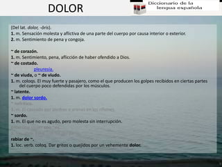 DOLOR
(Del lat. dolor, -ōris).
1. m. Sensación molesta y aflictiva de una parte del cuerpo por causa interior o exterior.
2. m. Sentimiento de pena y congoja.

~ de corazón.
1. m. Sentimiento, pena, aflicción de haber ofendido a Dios.
~ de costado.
1. m. p. us. pleuresía.
~ de viuda, o ~ de viudo.
1. m. coloqs. El muy fuerte y pasajero, como el que producen los golpes recibidos en ciertas partes
     del cuerpo poco defendidas por los músculos.
~ latente.
1. m. dolor sordo.
~ nefrítico.
1. m. El causado por piedras o arenas en los riñones.
~ sordo.
1. m. El que no es agudo, pero molesta sin interrupción.
estar una mujer con ~es.
1. loc. verb. Estar con los del parto.
rabiar de ~.
1. loc. verb. coloq. Dar gritos o quejidos por un vehemente dolor.
 
